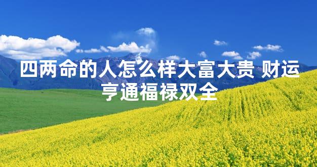 四两命的人怎么样大富大贵 财运亨通福禄双全